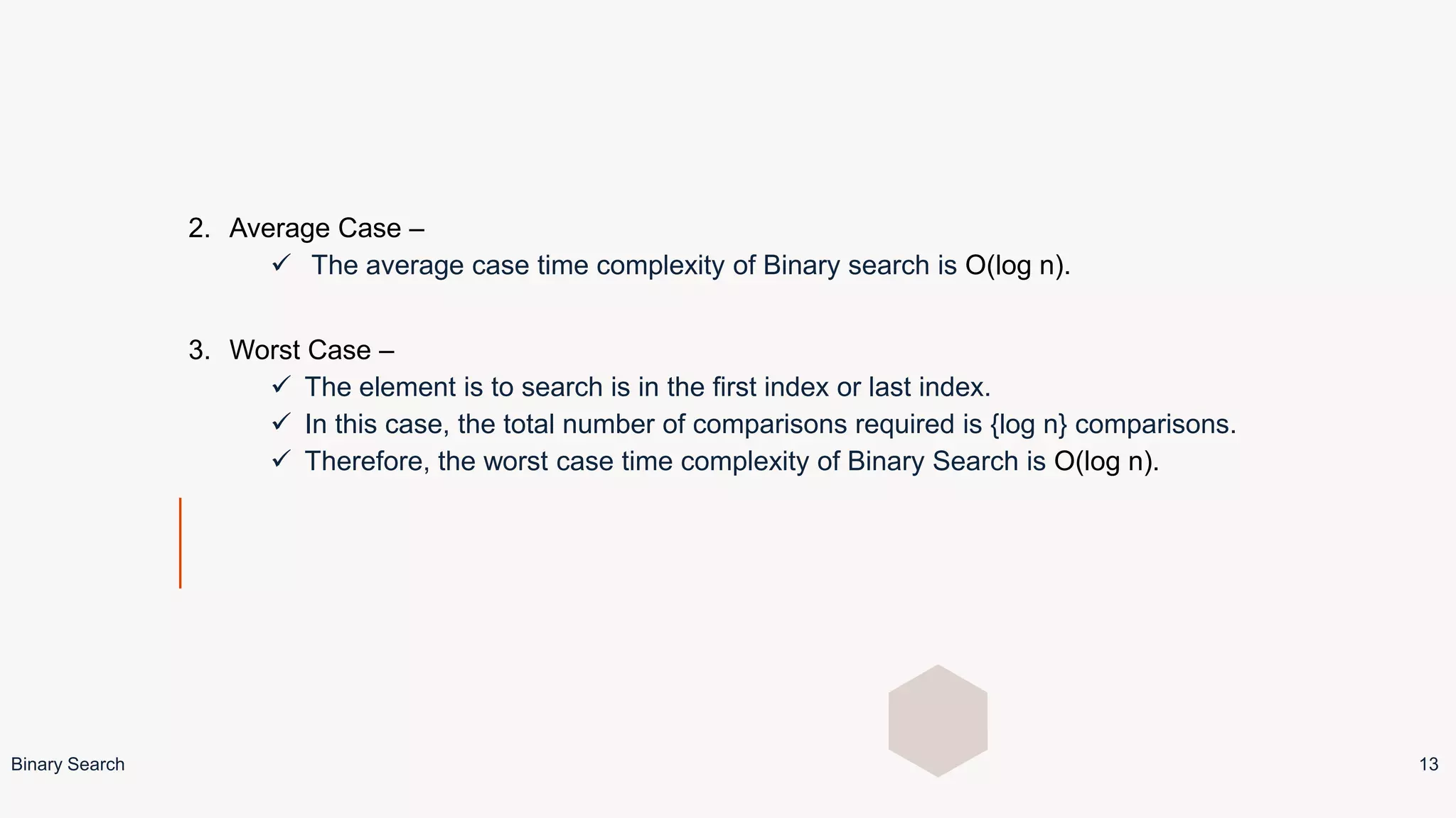 2. Average Case –
 The average case time complexity of Binary search is O(log n).
3. Worst Case –
 The element is to search is in the first index or last index.
 In this case, the total number of comparisons required is {log n} comparisons.
 Therefore, the worst case time complexity of Binary Search is O(log n).
Binary Search 13
 