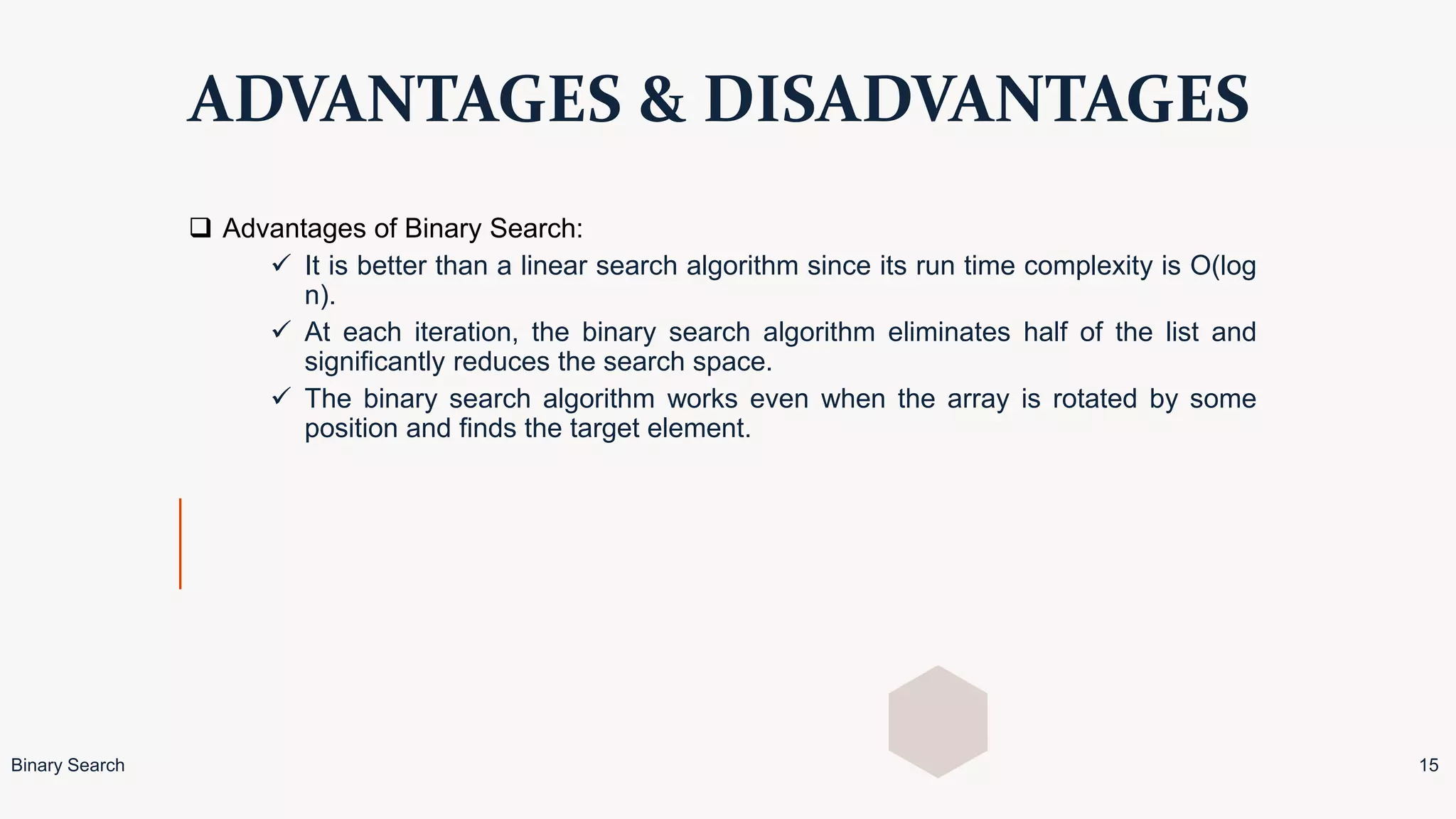 ADVANTAGES & DISADVANTAGES
 Advantages of Binary Search:
 It is better than a linear search algorithm since its run time complexity is O(log
n).
 At each iteration, the binary search algorithm eliminates half of the list and
significantly reduces the search space.
 The binary search algorithm works even when the array is rotated by some
position and finds the target element.
Binary Search 15
 