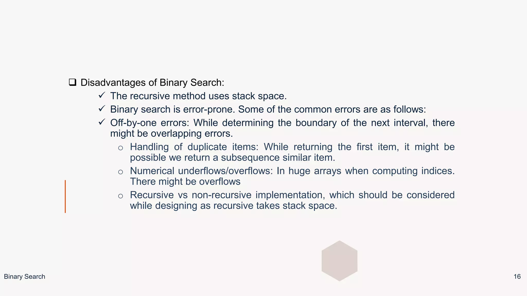  Disadvantages of Binary Search:
 The recursive method uses stack space.
 Binary search is error-prone. Some of the common errors are as follows:
 Off-by-one errors: While determining the boundary of the next interval, there
might be overlapping errors.
o Handling of duplicate items: While returning the first item, it might be
possible we return a subsequence similar item.
o Numerical underflows/overflows: In huge arrays when computing indices.
There might be overflows
o Recursive vs non-recursive implementation, which should be considered
while designing as recursive takes stack space.
Binary Search 16
 