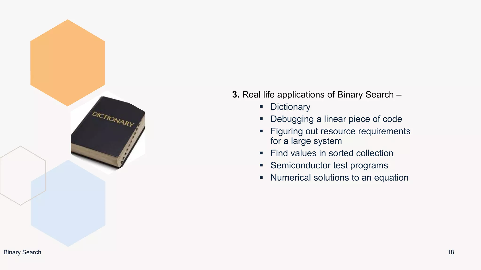 3. Real life applications of Binary Search –
 Dictionary
 Debugging a linear piece of code
 Figuring out resource requirements
for a large system
 Find values in sorted collection
 Semiconductor test programs
 Numerical solutions to an equation
18
Binary Search
 