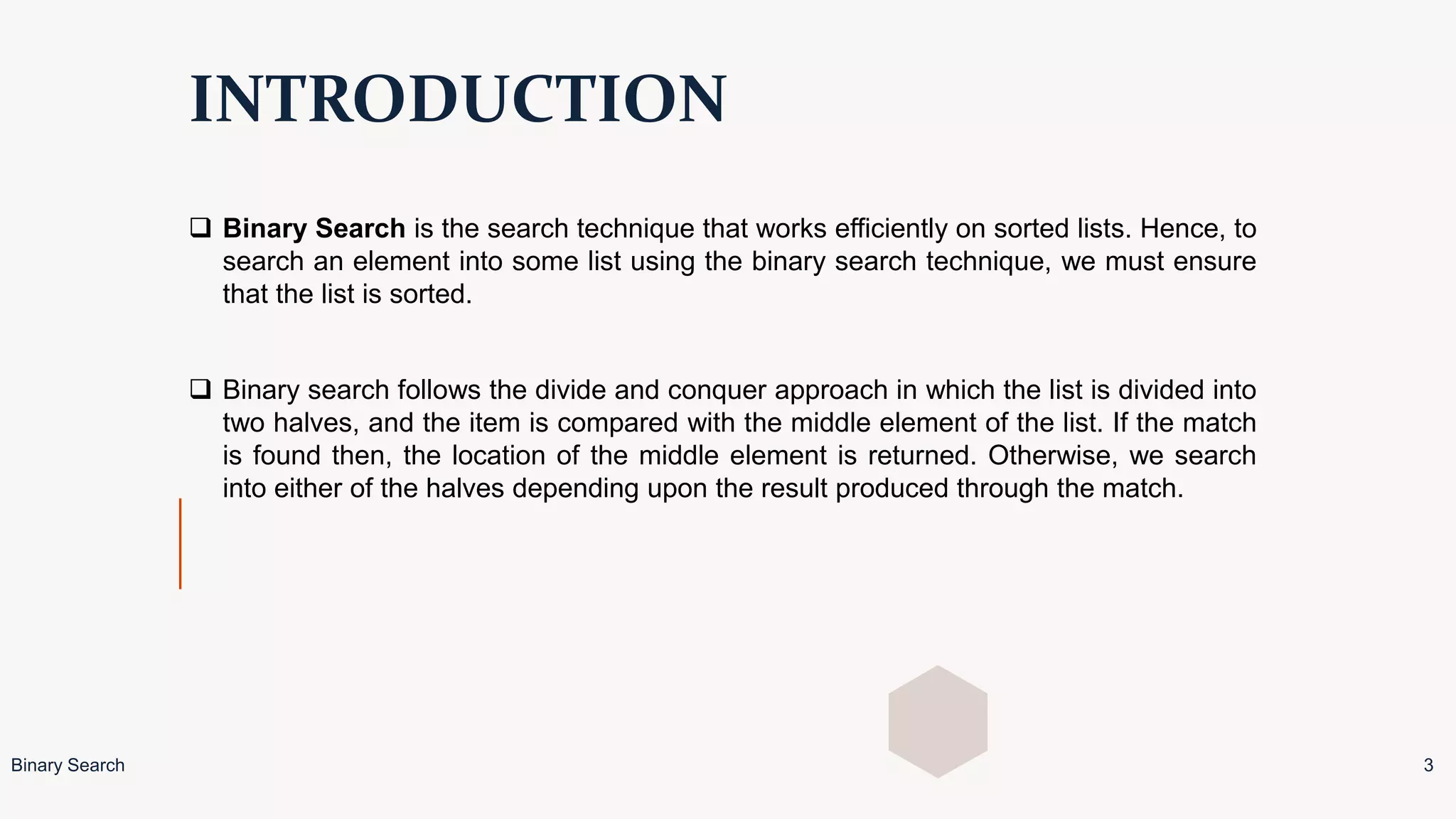 INTRODUCTION
 Binary Search is the search technique that works efficiently on sorted lists. Hence, to
search an element into some list using the binary search technique, we must ensure
that the list is sorted.
 Binary search follows the divide and conquer approach in which the list is divided into
two halves, and the item is compared with the middle element of the list. If the match
is found then, the location of the middle element is returned. Otherwise, we search
into either of the halves depending upon the result produced through the match.
Binary Search 3
 