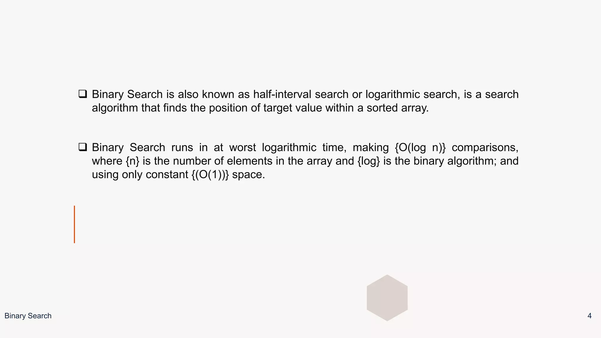  Binary Search is also known as half-interval search or logarithmic search, is a search
algorithm that finds the position of target value within a sorted array.
 Binary Search runs in at worst logarithmic time, making {O(log n)} comparisons,
where {n} is the number of elements in the array and {log} is the binary algorithm; and
using only constant {(O(1))} space.
Binary Search 4
 