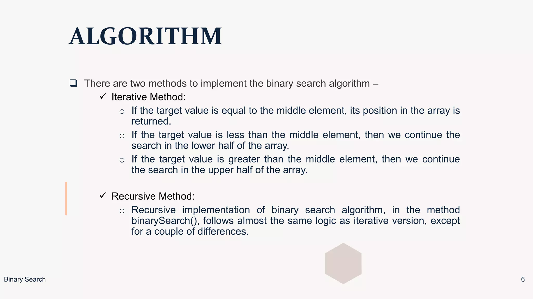 ALGORITHM
 There are two methods to implement the binary search algorithm –
 Iterative Method:
o If the target value is equal to the middle element, its position in the array is
returned.
o If the target value is less than the middle element, then we continue the
search in the lower half of the array.
o If the target value is greater than the middle element, then we continue
the search in the upper half of the array.
 Recursive Method:
o Recursive implementation of binary search algorithm, in the method
binarySearch(), follows almost the same logic as iterative version, except
for a couple of differences.
Binary Search 6
 