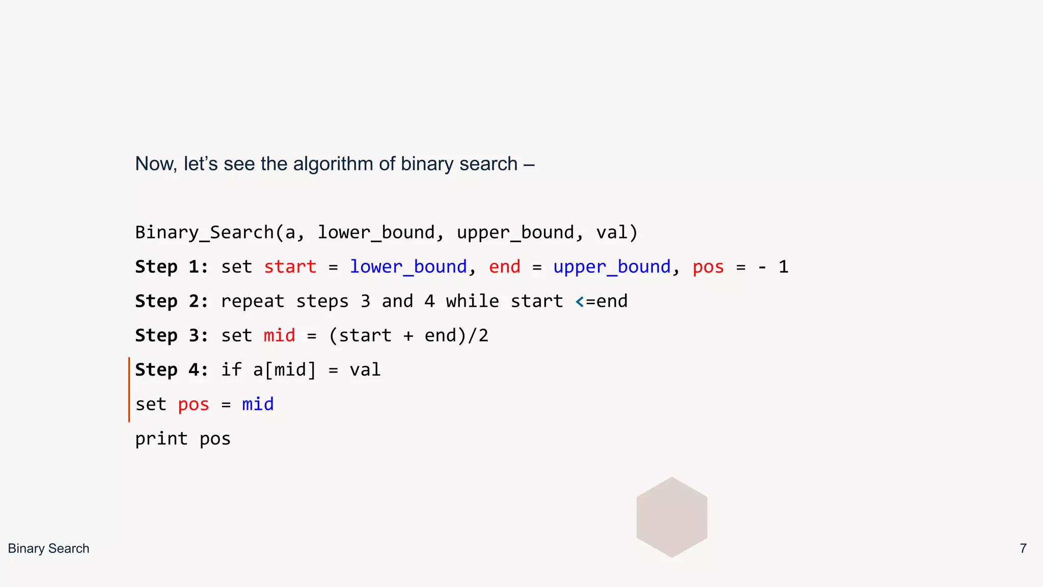 Now, let’s see the algorithm of binary search –
Binary_Search(a, lower_bound, upper_bound, val)
Step 1: set start = lower_bound, end = upper_bound, pos = - 1
Step 2: repeat steps 3 and 4 while start <=end
Step 3: set mid = (start + end)/2
Step 4: if a[mid] = val
set pos = mid
print pos
Binary Search 7
 