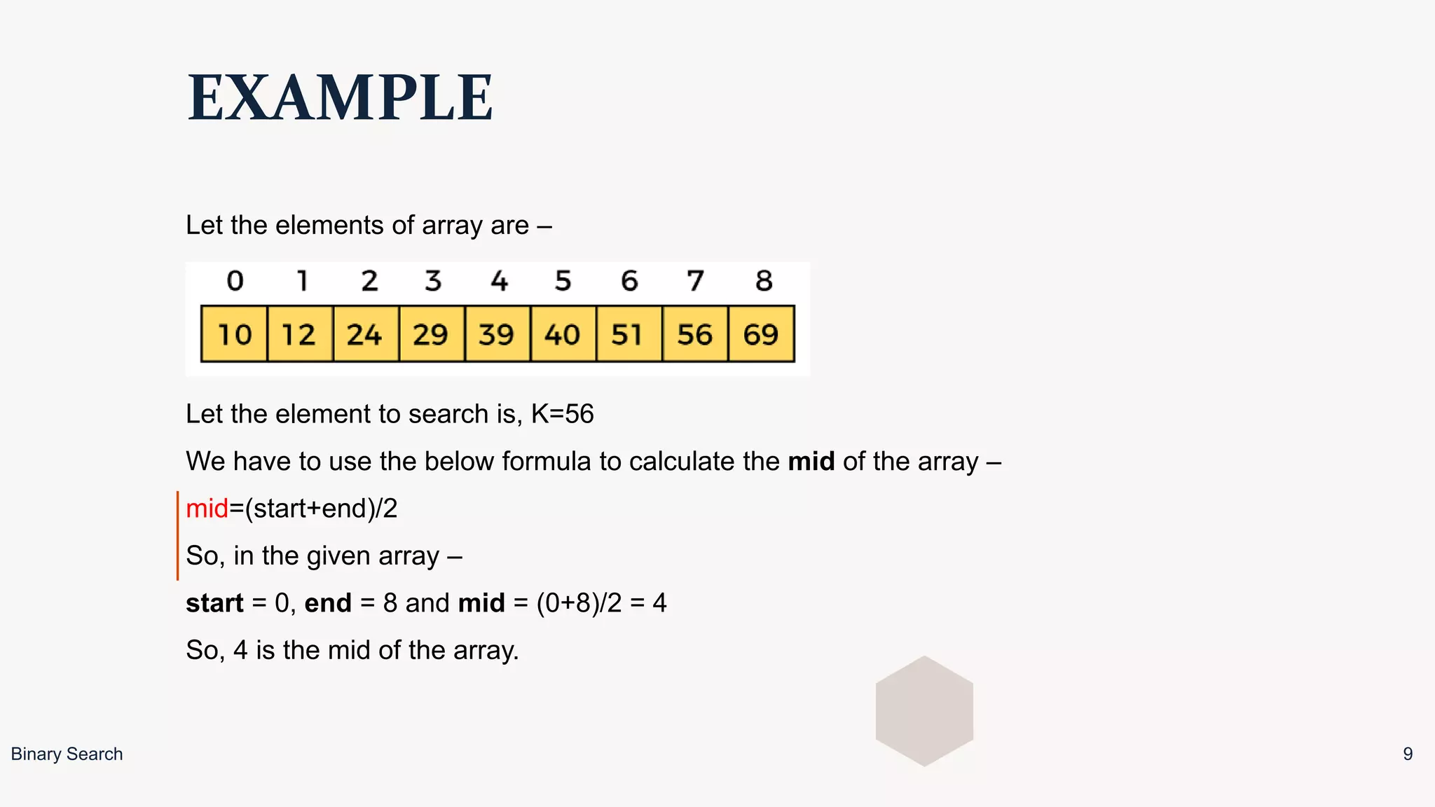 EXAMPLE
Let the elements of array are –
Let the element to search is, K=56
We have to use the below formula to calculate the mid of the array –
mid=(start+end)/2
So, in the given array –
start = 0, end = 8 and mid = (0+8)/2 = 4
So, 4 is the mid of the array.
Binary Search 9
 
