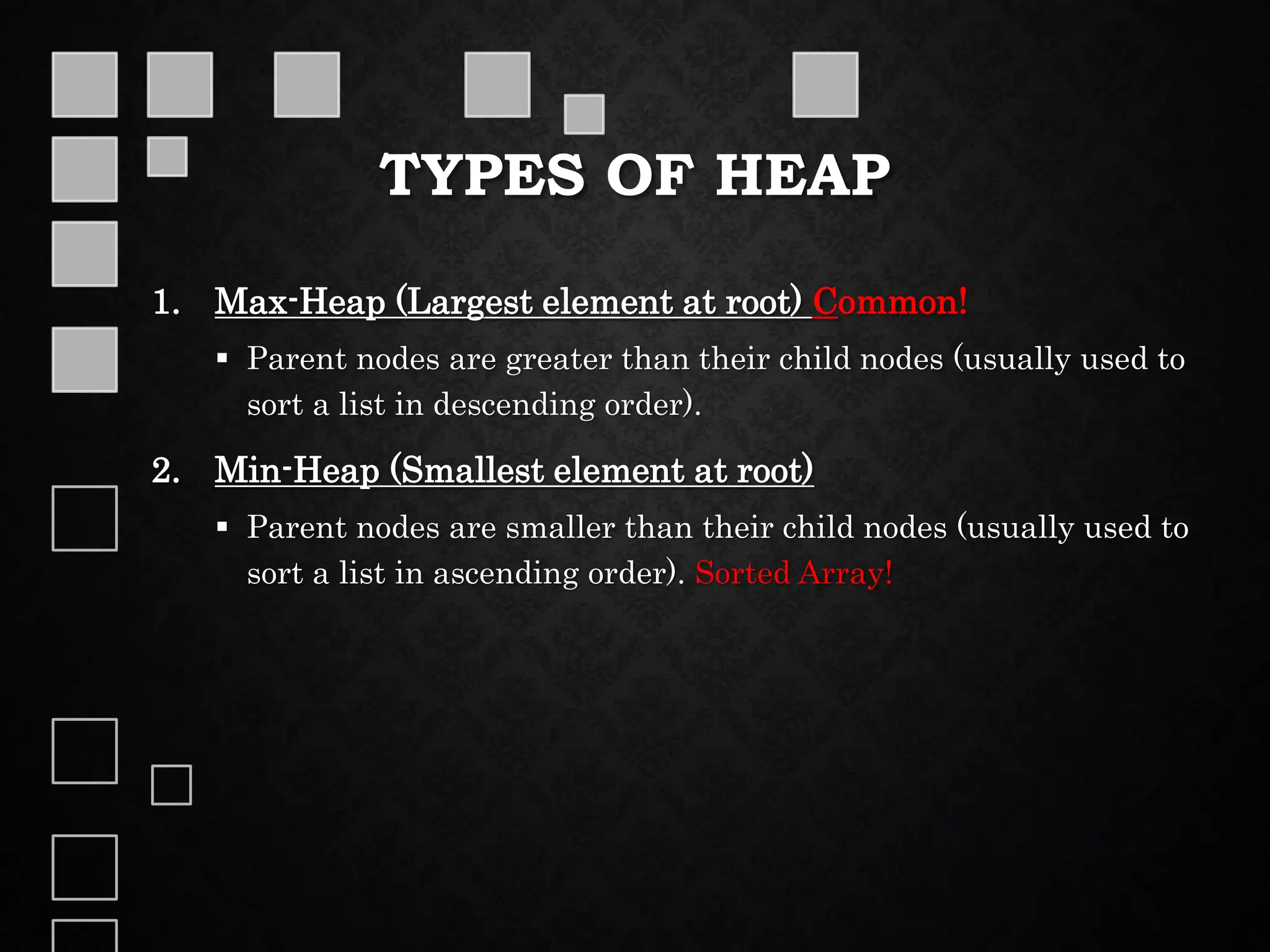 TYPES OF HEAP
1. Max-Heap (Largest element at root) Common!
 Parent nodes are greater than their child nodes (usually used to
sort a list in descending order).
2. Min-Heap (Smallest element at root)
 Parent nodes are smaller than their child nodes (usually used to
sort a list in ascending order). Sorted Array!
 