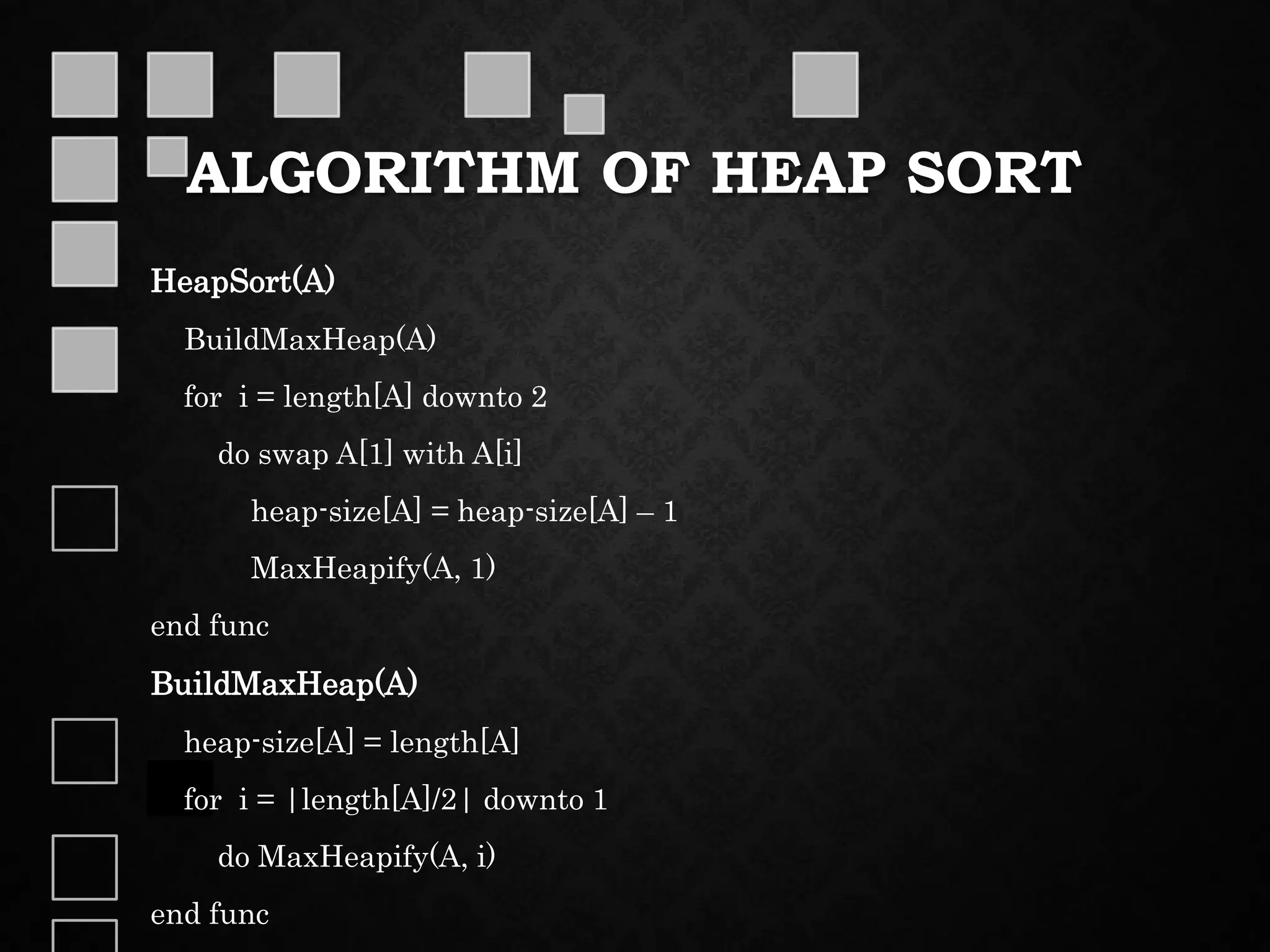 ALGORITHM OF HEAP SORT
HeapSort(A)
BuildMaxHeap(A)
for i = length[A] downto 2
do swap A[1] with A[i]
heap-size[A] = heap-size[A] – 1
MaxHeapify(A, 1)
end func
BuildMaxHeap(A)
heap-size[A] = length[A]
for i = |length[A]/2| downto 1
do MaxHeapify(A, i)
end func
 