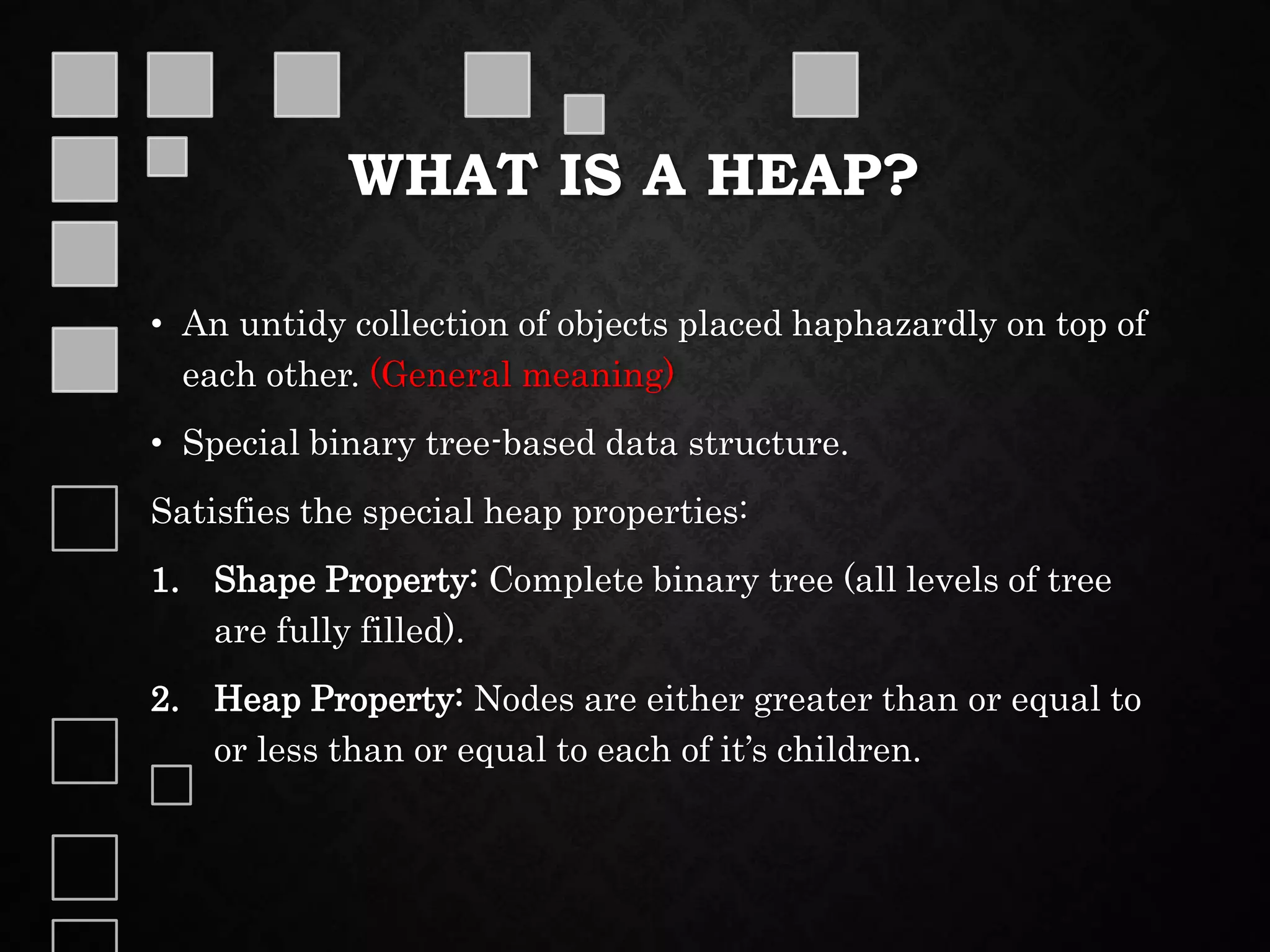 WHAT IS A HEAP?
• An untidy collection of objects placed haphazardly on top of
each other. (General meaning)
• Special binary tree-based data structure.
Satisfies the special heap properties:
1. Shape Property: Complete binary tree (all levels of tree
are fully filled).
2. Heap Property: Nodes are either greater than or equal to
or less than or equal to each of it’s children.
 