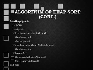 ALGORITHM OF HEAP SORT
(CONT.)
MaxHeapify(A, i)
l = left(i)
r = right(i)
if l <= heap-size[A] and A[l] > A[i]
then largest = l
else largest = i
if r <= heap-size[A] and A[r] > A[largest]
then largest = r
if largest != i
then swap A[i] with A[largest]
MaxHeapify(A, largest)
end func
 