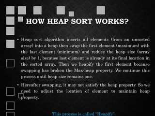 HOW HEAP SORT WORKS?
• Heap sort algorithm inserts all elements (from an unsorted
array) into a heap then swap the first element (maximum) with
the last element (minimum) and reduce the heap size (array
size) by 1, because last element is already at its final location in
the sorted array. Then we heapify the first element because
swapping has broken the Max-heap property. We continue this
process until heap size remains one.
• Hereafter swapping, it may not satisfy the heap property. So we
need to adjust the location of element to maintain heap
property.
This process is called “Heapify”.
 