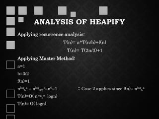 ANALYSIS OF HEAPIFY
Applying recurrence analysis:
T(n)= a*T(n/b)+f(n)
T(n)= T(2n/3)+1
Applying Master Method:
a=1
b=3/2
f(n)=1
nlog
b
a = nlog
3/2
1=n0=1 :: Case 2 applies since f(n)= nlog
b
a
T(n)=O( nlog
b
a logn)
T(n)= O( logn)
 