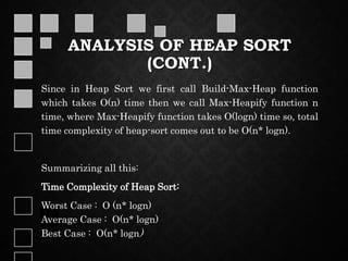 ANALYSIS OF HEAP SORT
(CONT.)
Since in Heap Sort we first call Build-Max-Heap function
which takes O(n) time then we call Max-Heapify function n
time, where Max-Heapify function takes O(logn) time so, total
time complexity of heap-sort comes out to be O(n* logn).
Summarizing all this:
Time Complexity of Heap Sort:
Worst Case : O (n* logn)
Average Case : O(n* logn)
Best Case : O(n* logn)
 