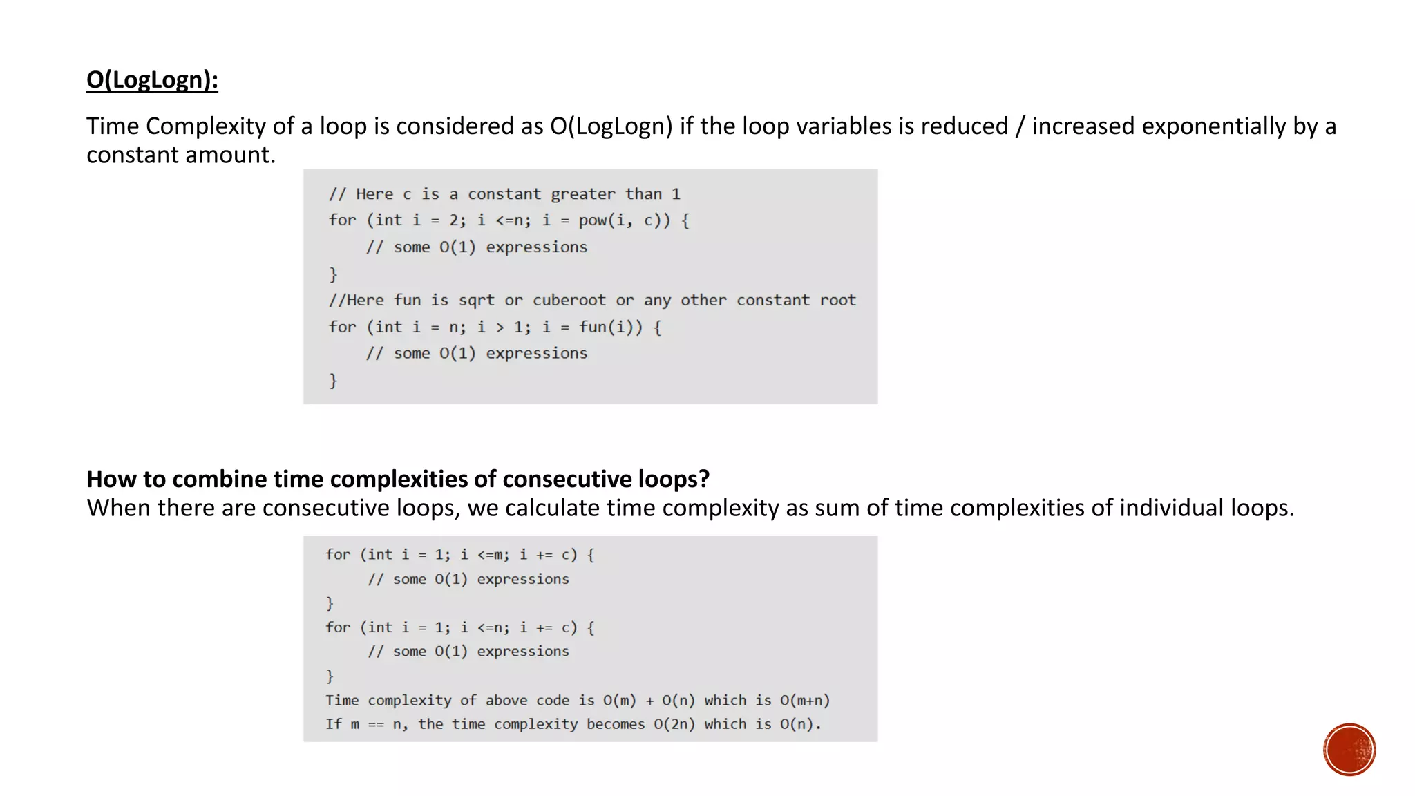 O(LogLogn):
Time Complexity of a loop is considered as O(LogLogn) if the loop variables is reduced / increased exponentially by a
constant amount.
How to combine time complexities of consecutive loops?
When there are consecutive loops, we calculate time complexity as sum of time complexities of individual loops.
 