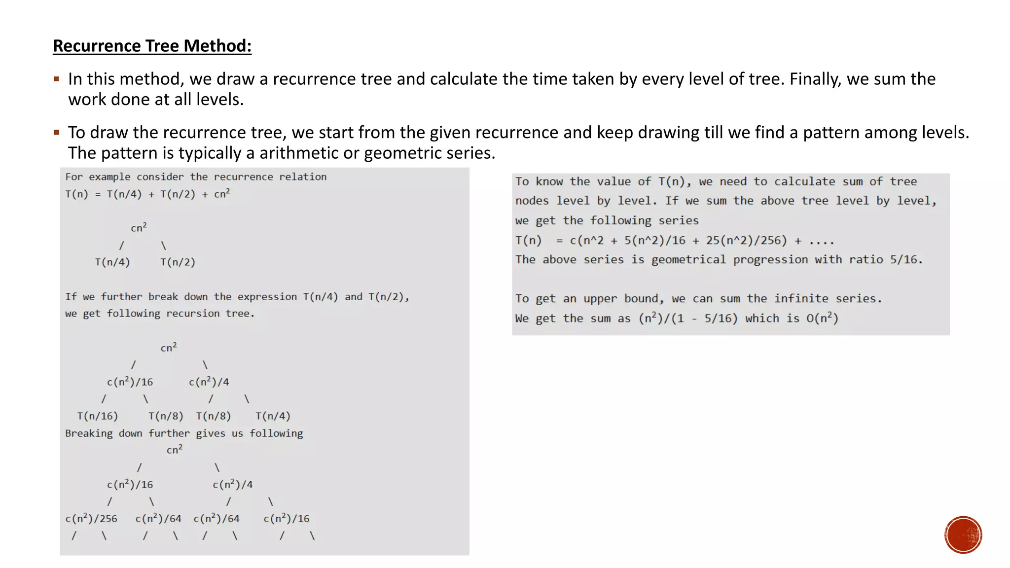 Recurrence Tree Method:
 In this method, we draw a recurrence tree and calculate the time taken by every level of tree. Finally, we sum the
work done at all levels.
 To draw the recurrence tree, we start from the given recurrence and keep drawing till we find a pattern among levels.
The pattern is typically a arithmetic or geometric series.
 