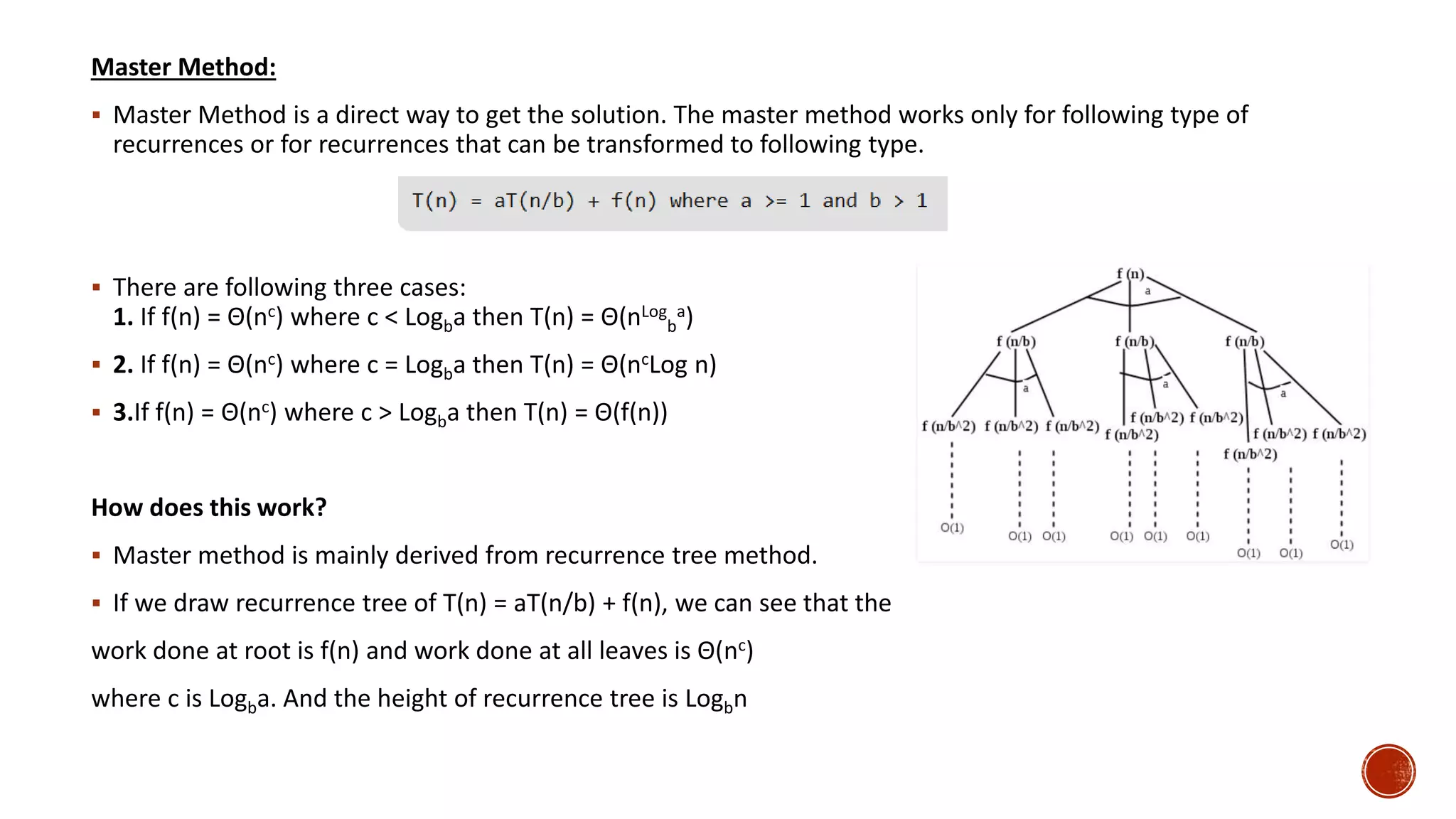 Master Method:
 Master Method is a direct way to get the solution. The master method works only for following type of
recurrences or for recurrences that can be transformed to following type.
 There are following three cases:
1. If f(n) = Θ(nc) where c < Logba then T(n) = Θ(nLog
b
a)
 2. If f(n) = Θ(nc) where c = Logba then T(n) = Θ(ncLog n)
 3.If f(n) = Θ(nc) where c > Logba then T(n) = Θ(f(n))
How does this work?
 Master method is mainly derived from recurrence tree method.
 If we draw recurrence tree of T(n) = aT(n/b) + f(n), we can see that the
work done at root is f(n) and work done at all leaves is Θ(nc)
where c is Logba. And the height of recurrence tree is Logbn
 