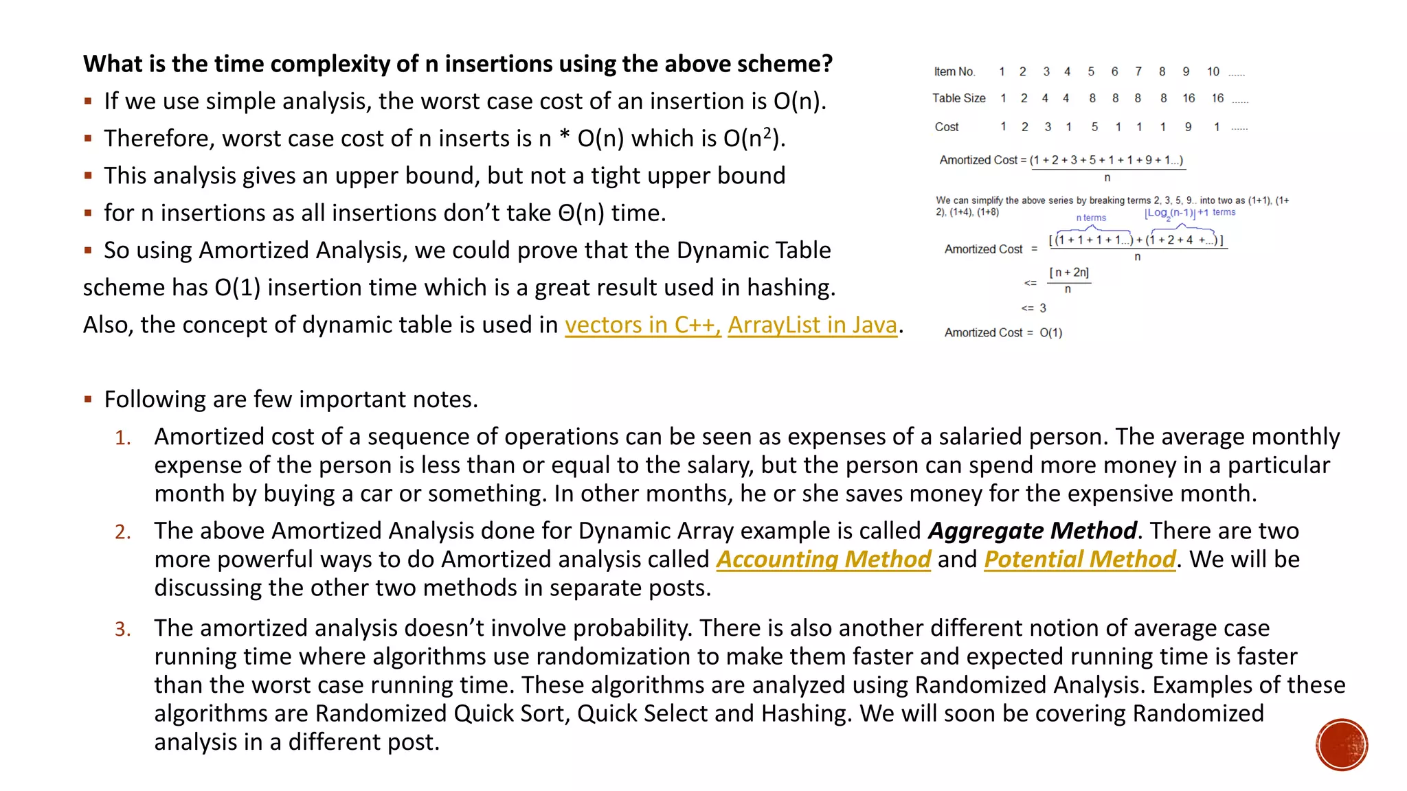 What is the time complexity of n insertions using the above scheme?
 If we use simple analysis, the worst case cost of an insertion is O(n).
 Therefore, worst case cost of n inserts is n * O(n) which is O(n2).
 This analysis gives an upper bound, but not a tight upper bound
 for n insertions as all insertions don’t take Θ(n) time.
 So using Amortized Analysis, we could prove that the Dynamic Table
scheme has O(1) insertion time which is a great result used in hashing.
Also, the concept of dynamic table is used in vectors in C++, ArrayList in Java.
 Following are few important notes.
1. Amortized cost of a sequence of operations can be seen as expenses of a salaried person. The average monthly
expense of the person is less than or equal to the salary, but the person can spend more money in a particular
month by buying a car or something. In other months, he or she saves money for the expensive month.
2. The above Amortized Analysis done for Dynamic Array example is called Aggregate Method. There are two
more powerful ways to do Amortized analysis called Accounting Method and Potential Method. We will be
discussing the other two methods in separate posts.
3. The amortized analysis doesn’t involve probability. There is also another different notion of average case
running time where algorithms use randomization to make them faster and expected running time is faster
than the worst case running time. These algorithms are analyzed using Randomized Analysis. Examples of these
algorithms are Randomized Quick Sort, Quick Select and Hashing. We will soon be covering Randomized
analysis in a different post.
 