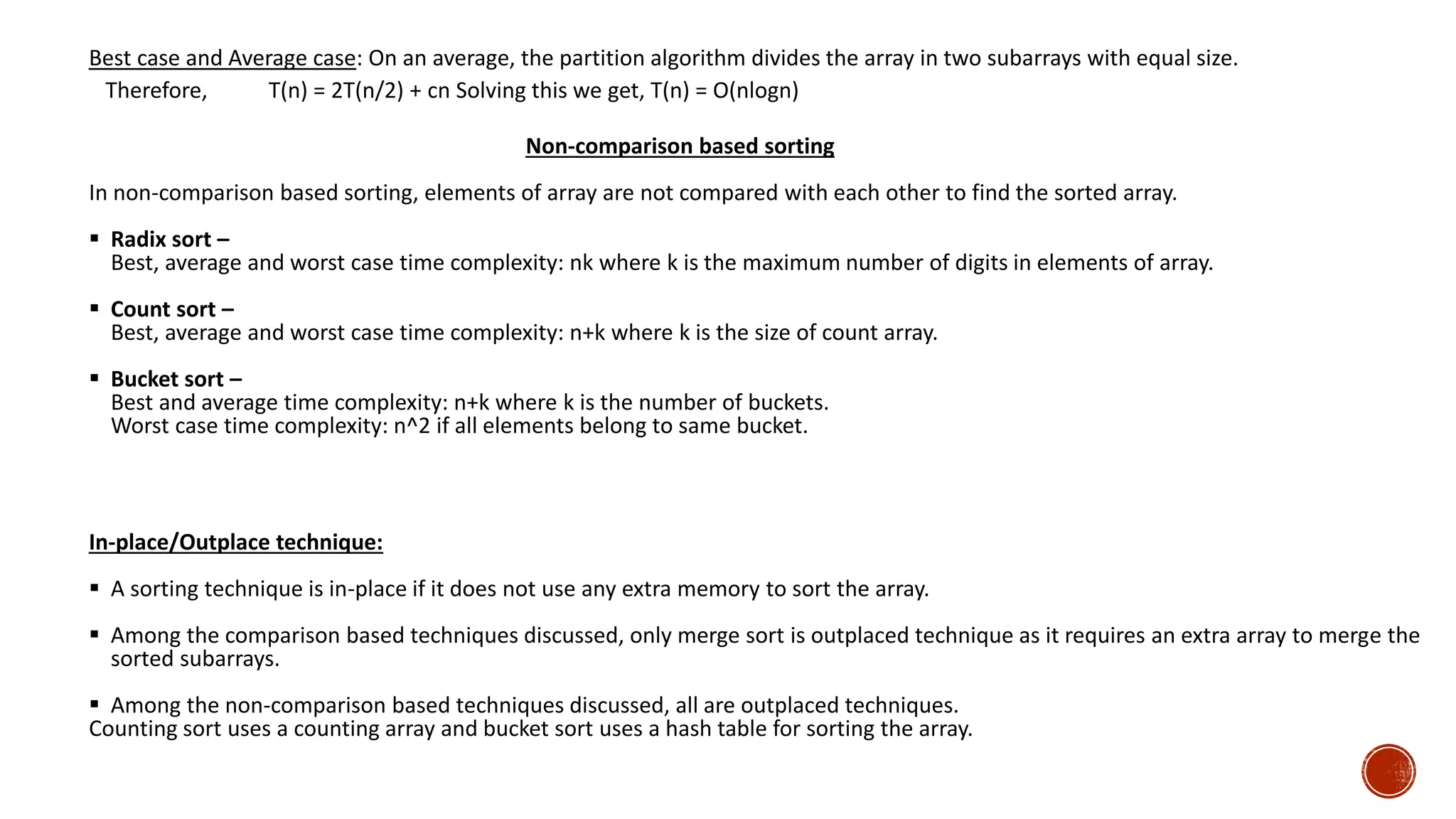Best case and Average case: On an average, the partition algorithm divides the array in two subarrays with equal size.
Therefore, T(n) = 2T(n/2) + cn Solving this we get, T(n) = O(nlogn)
Non-comparison based sorting
In non-comparison based sorting, elements of array are not compared with each other to find the sorted array.
 Radix sort –
Best, average and worst case time complexity: nk where k is the maximum number of digits in elements of array.
 Count sort –
Best, average and worst case time complexity: n+k where k is the size of count array.
 Bucket sort –
Best and average time complexity: n+k where k is the number of buckets.
Worst case time complexity: n^2 if all elements belong to same bucket.
In-place/Outplace technique:
 A sorting technique is in-place if it does not use any extra memory to sort the array.
 Among the comparison based techniques discussed, only merge sort is outplaced technique as it requires an extra array to merge the
sorted subarrays.
 Among the non-comparison based techniques discussed, all are outplaced techniques.
Counting sort uses a counting array and bucket sort uses a hash table for sorting the array.
 