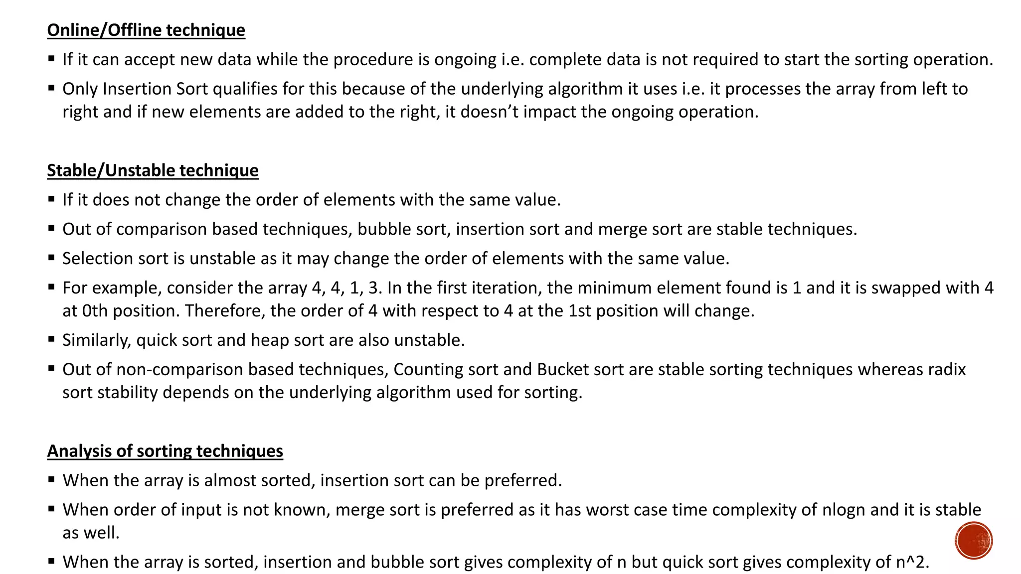 Online/Offline technique
 If it can accept new data while the procedure is ongoing i.e. complete data is not required to start the sorting operation.
 Only Insertion Sort qualifies for this because of the underlying algorithm it uses i.e. it processes the array from left to
right and if new elements are added to the right, it doesn’t impact the ongoing operation.
Stable/Unstable technique
 If it does not change the order of elements with the same value.
 Out of comparison based techniques, bubble sort, insertion sort and merge sort are stable techniques.
 Selection sort is unstable as it may change the order of elements with the same value.
 For example, consider the array 4, 4, 1, 3. In the first iteration, the minimum element found is 1 and it is swapped with 4
at 0th position. Therefore, the order of 4 with respect to 4 at the 1st position will change.
 Similarly, quick sort and heap sort are also unstable.
 Out of non-comparison based techniques, Counting sort and Bucket sort are stable sorting techniques whereas radix
sort stability depends on the underlying algorithm used for sorting.
Analysis of sorting techniques
 When the array is almost sorted, insertion sort can be preferred.
 When order of input is not known, merge sort is preferred as it has worst case time complexity of nlogn and it is stable
as well.
 When the array is sorted, insertion and bubble sort gives complexity of n but quick sort gives complexity of n^2.
 