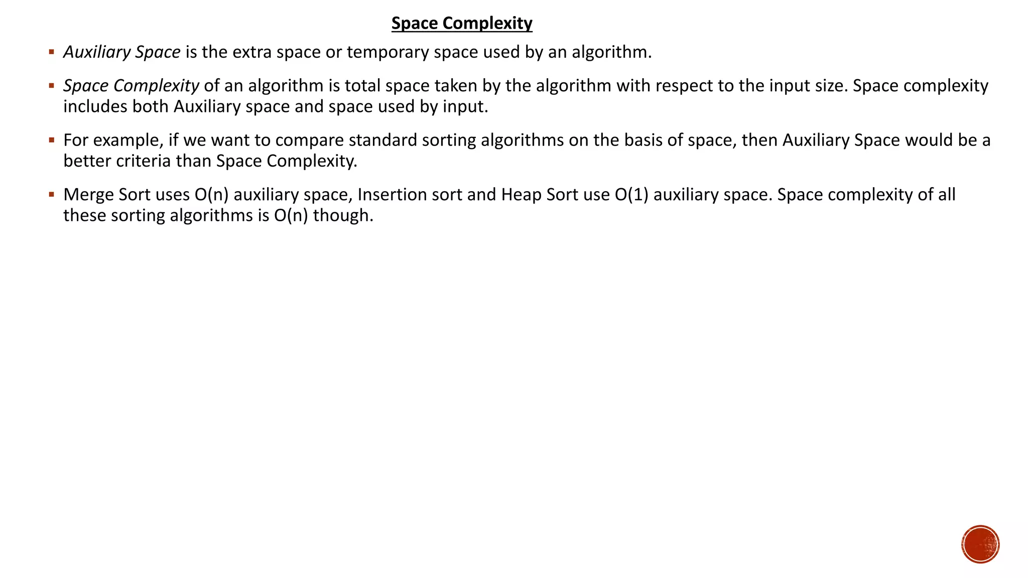  Auxiliary Space is the extra space or temporary space used by an algorithm.
 Space Complexity of an algorithm is total space taken by the algorithm with respect to the input size. Space complexity
includes both Auxiliary space and space used by input.
 For example, if we want to compare standard sorting algorithms on the basis of space, then Auxiliary Space would be a
better criteria than Space Complexity.
 Merge Sort uses O(n) auxiliary space, Insertion sort and Heap Sort use O(1) auxiliary space. Space complexity of all
these sorting algorithms is O(n) though.
Space Complexity
 