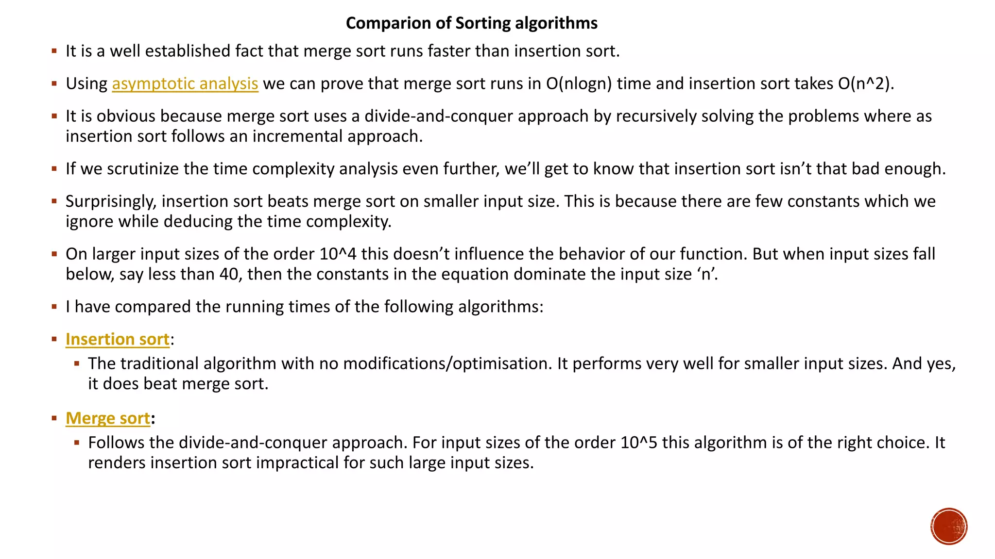  It is a well established fact that merge sort runs faster than insertion sort.
 Using asymptotic analysis we can prove that merge sort runs in O(nlogn) time and insertion sort takes O(n^2).
 It is obvious because merge sort uses a divide-and-conquer approach by recursively solving the problems where as
insertion sort follows an incremental approach.
 If we scrutinize the time complexity analysis even further, we’ll get to know that insertion sort isn’t that bad enough.
 Surprisingly, insertion sort beats merge sort on smaller input size. This is because there are few constants which we
ignore while deducing the time complexity.
 On larger input sizes of the order 10^4 this doesn’t influence the behavior of our function. But when input sizes fall
below, say less than 40, then the constants in the equation dominate the input size ‘n’.
 I have compared the running times of the following algorithms:
 Insertion sort:
 The traditional algorithm with no modifications/optimisation. It performs very well for smaller input sizes. And yes,
it does beat merge sort.
 Merge sort:
 Follows the divide-and-conquer approach. For input sizes of the order 10^5 this algorithm is of the right choice. It
renders insertion sort impractical for such large input sizes.
Comparion of Sorting algorithms
 