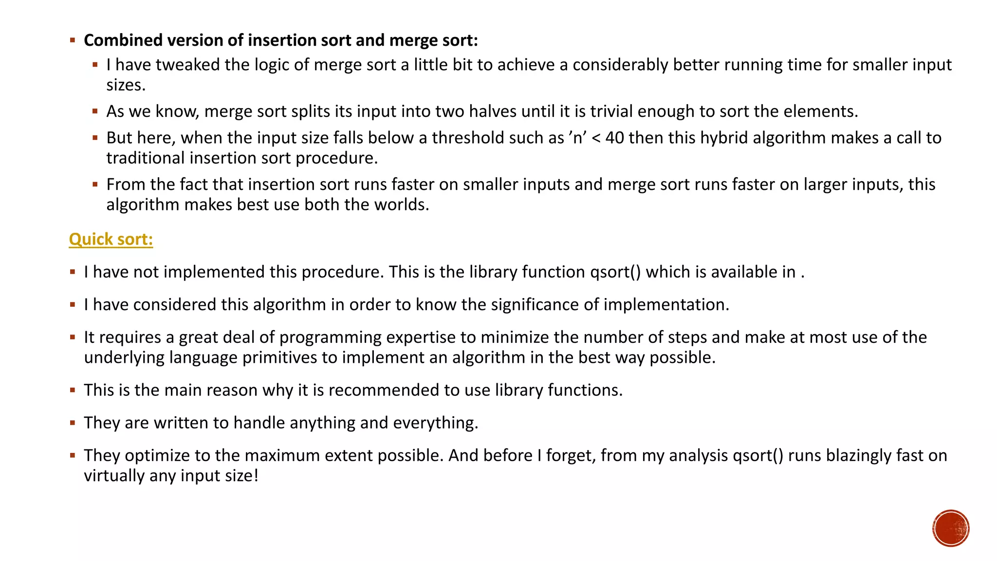  Combined version of insertion sort and merge sort:
 I have tweaked the logic of merge sort a little bit to achieve a considerably better running time for smaller input
sizes.
 As we know, merge sort splits its input into two halves until it is trivial enough to sort the elements.
 But here, when the input size falls below a threshold such as ’n’ < 40 then this hybrid algorithm makes a call to
traditional insertion sort procedure.
 From the fact that insertion sort runs faster on smaller inputs and merge sort runs faster on larger inputs, this
algorithm makes best use both the worlds.
Quick sort:
 I have not implemented this procedure. This is the library function qsort() which is available in .
 I have considered this algorithm in order to know the significance of implementation.
 It requires a great deal of programming expertise to minimize the number of steps and make at most use of the
underlying language primitives to implement an algorithm in the best way possible.
 This is the main reason why it is recommended to use library functions.
 They are written to handle anything and everything.
 They optimize to the maximum extent possible. And before I forget, from my analysis qsort() runs blazingly fast on
virtually any input size!
 