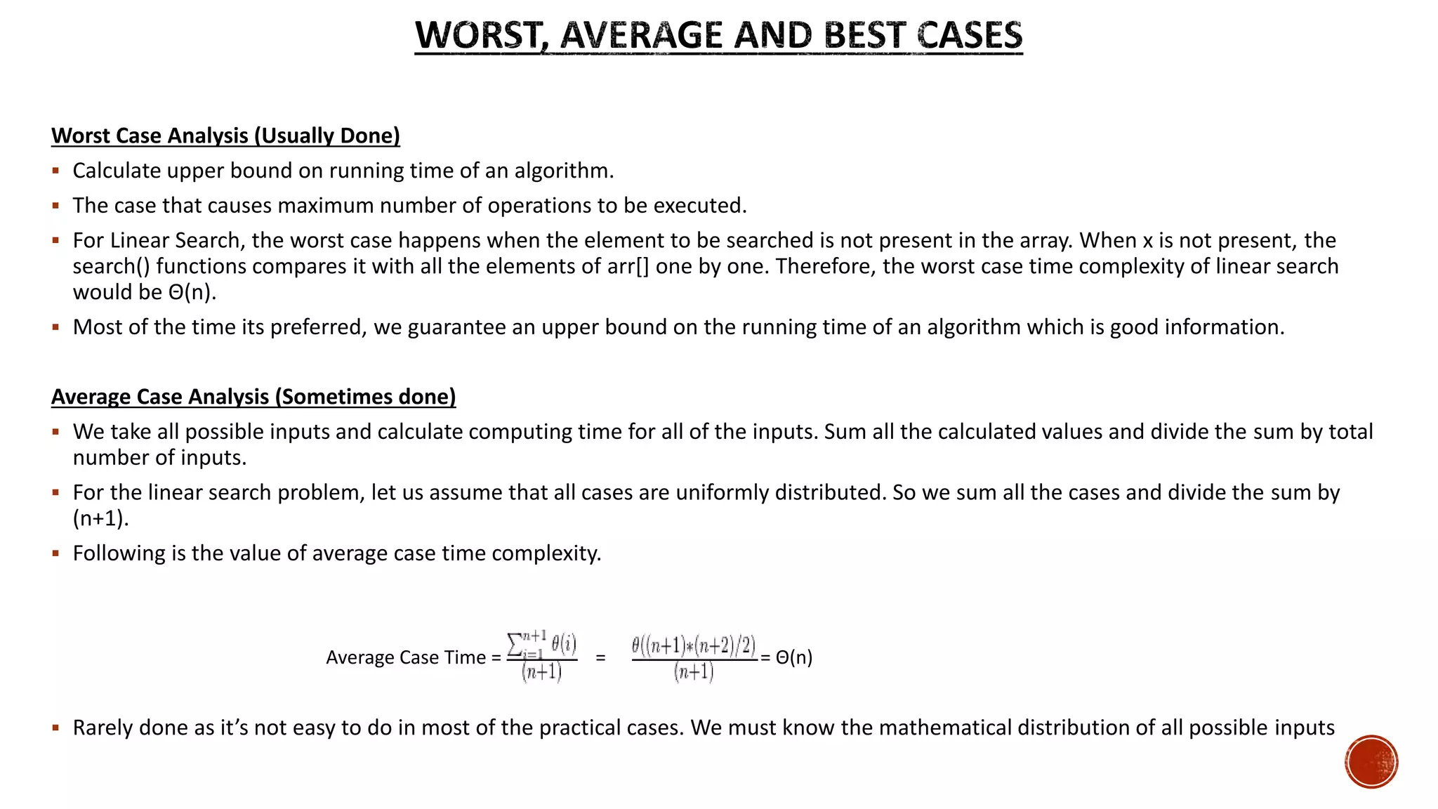 Worst Case Analysis (Usually Done)
 Calculate upper bound on running time of an algorithm.
 The case that causes maximum number of operations to be executed.
 For Linear Search, the worst case happens when the element to be searched is not present in the array. When x is not present, the
search() functions compares it with all the elements of arr[] one by one. Therefore, the worst case time complexity of linear search
would be Θ(n).
 Most of the time its preferred, we guarantee an upper bound on the running time of an algorithm which is good information.
Average Case Analysis (Sometimes done)
 We take all possible inputs and calculate computing time for all of the inputs. Sum all the calculated values and divide the sum by total
number of inputs.
 For the linear search problem, let us assume that all cases are uniformly distributed. So we sum all the cases and divide the sum by
(n+1).
 Following is the value of average case time complexity.
 Rarely done as it’s not easy to do in most of the practical cases. We must know the mathematical distribution of all possible inputs
Average Case Time = = = Θ(n)
 