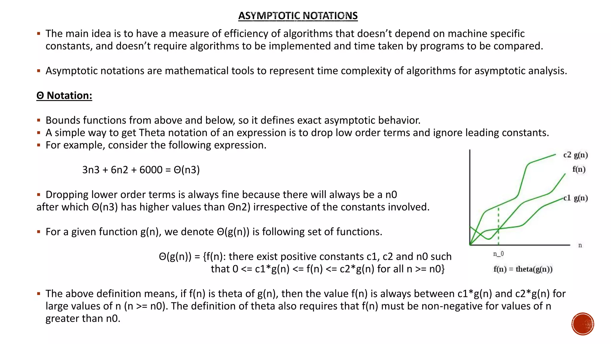  The main idea is to have a measure of efficiency of algorithms that doesn’t depend on machine specific
constants, and doesn’t require algorithms to be implemented and time taken by programs to be compared.
 Asymptotic notations are mathematical tools to represent time complexity of algorithms for asymptotic analysis.
Θ Notation:
 Bounds functions from above and below, so it defines exact asymptotic behavior.
 A simple way to get Theta notation of an expression is to drop low order terms and ignore leading constants.
 For example, consider the following expression.
3n3 + 6n2 + 6000 = Θ(n3)
 Dropping lower order terms is always fine because there will always be a n0
after which Θ(n3) has higher values than Θn2) irrespective of the constants involved.
 For a given function g(n), we denote Θ(g(n)) is following set of functions.
Θ(g(n)) = {f(n): there exist positive constants c1, c2 and n0 such
that 0 <= c1*g(n) <= f(n) <= c2*g(n) for all n >= n0}
 The above definition means, if f(n) is theta of g(n), then the value f(n) is always between c1*g(n) and c2*g(n) for
large values of n (n >= n0). The definition of theta also requires that f(n) must be non-negative for values of n
greater than n0.
 