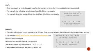 O(nc):
 Time complexity of nested loops is equal to the number of times the innermost statement is executed.
 For example the following sample loops have O(n2) time complexity.
 For example Selection sort and Insertion Sort have O(n2) time complexity.
O(Logn):
 Time Complexity of a loop is considered as O(Logn) if the loop variables is divided / multiplied by a constant amount.
 For example Binary Search(refer iterative implementation) has
O(Logn) time complexity.
Let us see mathematically how it is O(Log n).
The series that we get in first loop is 1, c, c2, c3, … ck.
If we put k equals to Logcn, we get cLog
c
n which is n.
 