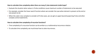 How to calculate time complexity when there are many if, else statements inside loops?
 Evaluate the situation when values in if-else conditions cause maximum number of statements to be executed.
 For example, consider the linear search function where we consider the case when element is present at the end or
not present at all.
 When the code is too complex to consider all if-else cases, we can get an upper bound by ignoring if else and other
complex control statements.
How to calculate time complexity of recursive functions?
 Time complexity of a recursive function can be written as a mathematical recurrence relation.
 To calculate time complexity, we must know how to solve recurrences.
 