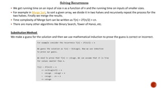  We get running time on an input of size n as a function of n and the running time on inputs of smaller sizes.
 For example in Merge Sort, to sort a given array, we divide it in two halves and recursively repeat the process for the
two halves. Finally we merge the results.
 Time complexity of Merge Sort can be written as T(n) = 2T(n/2) + cn.
 There are many other algorithms like Binary Search, Tower of Hanoi, etc.
Substitution Method:
We make a guess for the solution and then we use mathematical induction to prove the guess is correct or incorrect.
Solving Recurrences
 