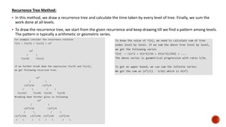 Recurrence Tree Method:
 In this method, we draw a recurrence tree and calculate the time taken by every level of tree. Finally, we sum the
work done at all levels.
 To draw the recurrence tree, we start from the given recurrence and keep drawing till we find a pattern among levels.
The pattern is typically a arithmetic or geometric series.
 