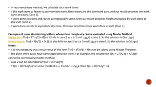  In recurrence tree method, we calculate total work done.
 If the work done at leaves is polynomially more, then leaves are the dominant part, and our result becomes the work
done at leaves (Case 1).
 If work done at leaves and root is asymptotically same, then our result becomes height multiplied by work done at
any level (Case 2).
 If work done at root is asymptotically more, then our result becomes work done at root (Case 3).
Examples of some standard algorithms whose time complexity can be evaluated using Master Method
Merge Sort: T(n) = 2T(n/2) + Θ(n). It falls in case 2 as c is 1 and Logba] is also 1. So the solution is Θ(n Logn)
Binary Search: T(n) = T(n/2) + Θ(1). It also falls in case 2 as c is 0 and Logba is also 0. So the solution is Θ(Logn)
Notes:
 It is not necessary that a recurrence of the form T(n) = aT(n/b) + f(n) can be solved using Master Theorem.
 The given three cases have some gaps between them. For example, the recurrence T(n) = 2T(n/2) + n/Logn
cannot be solved using master method.
 Case 2 can be extended for f(n) = Θ(ncLogkn)
 If f(n) = Θ(ncLogkn) for some constant k >= 0 and c = Logba, then T(n) = Θ(ncLogk+1n)
 