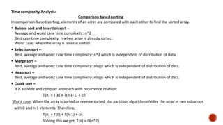 Time complexity Analysis:
Comparison based sorting
In comparison based sorting, elements of an array are compared with each other to find the sorted array.
 Bubble sort and Insertion sort –
Average and worst case time complexity: n^2
Best case time complexity: n when array is already sorted.
Worst case: when the array is reverse sorted.
 Selection sort –
Best, average and worst case time complexity: n^2 which is independent of distribution of data.
 Merge sort –
Best, average and worst case time complexity: nlogn which is independent of distribution of data.
 Heap sort –
Best, average and worst case time complexity: nlogn which is independent of distribution of data.
 Quick sort –
It is a divide and conquer approach with recurrence relation:
T(n) = T(k) + T(n-k-1) + cn
Worst case: When the array is sorted or reverse sorted, the partition algorithm divides the array in two subarrays
with 0 and n-1 elements. Therefore,
T(n) = T(0) + T(n-1) + cn
Solving this we get, T(n) = O(n^2)
 