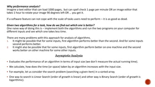 Why performance analysis?
Imagine a text editor that can load 1000 pages, but can spell check 1 page per minute OR an image editor that
takes 1 hour to rotate your image 90 degrees left OR … you get it.
If a software feature can not cope with the scale of tasks users need to perform – it is as good as dead.
Given two algorithms for a task, how do we find out which one is better?
One naive way of doing this is – implement both the algorithms and run the two programs on your computer for
different inputs and see which one takes less time.
There are many problems with this approach for analysis of algorithms.
1. It might be possible that for some inputs, first algorithm performs better than the second. And for some inputs
second performs better.
2. It might also be possible that for some inputs, first algorithm perform better on one machine and the second
works better on other machine for some other inputs.
 Evaluates the performance of an algorithm in terms of input size (we don’t measure the actual running time).
 We calculate, how does the time (or space) taken by an algorithm increases with the input size.
 For example, let us consider the search problem (searching a given item) in a sorted array.
 One way to search is Linear Search (order of growth is linear) and other way is Binary Search (order of growth is
logarithmic).
Asymptotic Analysis
 