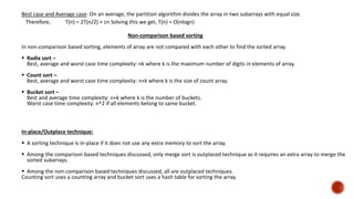 Best case and Average case: On an average, the partition algorithm divides the array in two subarrays with equal size.
Therefore, T(n) = 2T(n/2) + cn Solving this we get, T(n) = O(nlogn)
Non-comparison based sorting
In non-comparison based sorting, elements of array are not compared with each other to find the sorted array.
 Radix sort –
Best, average and worst case time complexity: nk where k is the maximum number of digits in elements of array.
 Count sort –
Best, average and worst case time complexity: n+k where k is the size of count array.
 Bucket sort –
Best and average time complexity: n+k where k is the number of buckets.
Worst case time complexity: n^2 if all elements belong to same bucket.
In-place/Outplace technique:
 A sorting technique is in-place if it does not use any extra memory to sort the array.
 Among the comparison based techniques discussed, only merge sort is outplaced technique as it requires an extra array to merge the
sorted subarrays.
 Among the non-comparison based techniques discussed, all are outplaced techniques.
Counting sort uses a counting array and bucket sort uses a hash table for sorting the array.
 