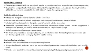 Online/Offline technique
 If it can accept new data while the procedure is ongoing i.e. complete data is not required to start the sorting operation.
 Only Insertion Sort qualifies for this because of the underlying algorithm it uses i.e. it processes the array from left to
right and if new elements are added to the right, it doesn’t impact the ongoing operation.
Stable/Unstable technique
 If it does not change the order of elements with the same value.
 Out of comparison based techniques, bubble sort, insertion sort and merge sort are stable techniques.
 Selection sort is unstable as it may change the order of elements with the same value.
 For example, consider the array 4, 4, 1, 3. In the first iteration, the minimum element found is 1 and it is swapped with 4
at 0th position. Therefore, the order of 4 with respect to 4 at the 1st position will change.
 Similarly, quick sort and heap sort are also unstable.
 Out of non-comparison based techniques, Counting sort and Bucket sort are stable sorting techniques whereas radix
sort stability depends on the underlying algorithm used for sorting.
Analysis of sorting techniques
 When the array is almost sorted, insertion sort can be preferred.
 When order of input is not known, merge sort is preferred as it has worst case time complexity of nlogn and it is stable
as well.
 When the array is sorted, insertion and bubble sort gives complexity of n but quick sort gives complexity of n^2.
 