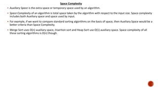  Auxiliary Space is the extra space or temporary space used by an algorithm.
 Space Complexity of an algorithm is total space taken by the algorithm with respect to the input size. Space complexity
includes both Auxiliary space and space used by input.
 For example, if we want to compare standard sorting algorithms on the basis of space, then Auxiliary Space would be a
better criteria than Space Complexity.
 Merge Sort uses O(n) auxiliary space, Insertion sort and Heap Sort use O(1) auxiliary space. Space complexity of all
these sorting algorithms is O(n) though.
Space Complexity
 