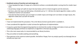  Combined version of insertion sort and merge sort:
 I have tweaked the logic of merge sort a little bit to achieve a considerably better running time for smaller input
sizes.
 As we know, merge sort splits its input into two halves until it is trivial enough to sort the elements.
 But here, when the input size falls below a threshold such as ’n’ < 40 then this hybrid algorithm makes a call to
traditional insertion sort procedure.
 From the fact that insertion sort runs faster on smaller inputs and merge sort runs faster on larger inputs, this
algorithm makes best use both the worlds.
Quick sort:
 I have not implemented this procedure. This is the library function qsort() which is available in .
 I have considered this algorithm in order to know the significance of implementation.
 It requires a great deal of programming expertise to minimize the number of steps and make at most use of the
underlying language primitives to implement an algorithm in the best way possible.
 This is the main reason why it is recommended to use library functions.
 They are written to handle anything and everything.
 They optimize to the maximum extent possible. And before I forget, from my analysis qsort() runs blazingly fast on
virtually any input size!
 