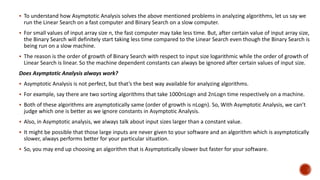  To understand how Asymptotic Analysis solves the above mentioned problems in analyzing algorithms, let us say we
run the Linear Search on a fast computer and Binary Search on a slow computer.
 For small values of input array size n, the fast computer may take less time. But, after certain value of input array size,
the Binary Search will definitely start taking less time compared to the Linear Search even though the Binary Search is
being run on a slow machine.
 The reason is the order of growth of Binary Search with respect to input size logarithmic while the order of growth of
Linear Search is linear. So the machine dependent constants can always be ignored after certain values of input size.
Does Asymptotic Analysis always work?
 Asymptotic Analysis is not perfect, but that’s the best way available for analyzing algorithms.
 For example, say there are two sorting algorithms that take 1000nLogn and 2nLogn time respectively on a machine.
 Both of these algorithms are asymptotically same (order of growth is nLogn). So, With Asymptotic Analysis, we can’t
judge which one is better as we ignore constants in Asymptotic Analysis.
 Also, in Asymptotic analysis, we always talk about input sizes larger than a constant value.
 It might be possible that those large inputs are never given to your software and an algorithm which is asymptotically
slower, always performs better for your particular situation.
 So, you may end up choosing an algorithm that is Asymptotically slower but faster for your software.
 
