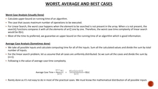 Worst Case Analysis (Usually Done)
 Calculate upper bound on running time of an algorithm.
 The case that causes maximum number of operations to be executed.
 For Linear Search, the worst case happens when the element to be searched is not present in the array. When x is not present, the
search() functions compares it with all the elements of arr[] one by one. Therefore, the worst case time complexity of linear search
would be Θ(n).
 Most of the time its preferred, we guarantee an upper bound on the running time of an algorithm which is good information.
Average Case Analysis (Sometimes done)
 We take all possible inputs and calculate computing time for all of the inputs. Sum all the calculated values and divide the sum by total
number of inputs.
 For the linear search problem, let us assume that all cases are uniformly distributed. So we sum all the cases and divide the sum by
(n+1).
 Following is the value of average case time complexity.
 Rarely done as it’s not easy to do in most of the practical cases. We must know the mathematical distribution of all possible inputs
Average Case Time = = = Θ(n)
 