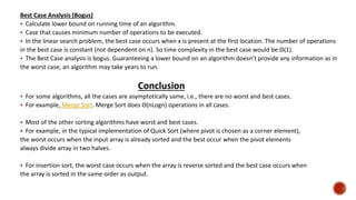 Best Case Analysis (Bogus)
 Calculate lower bound on running time of an algorithm.
 Case that causes minimum number of operations to be executed.
 In the linear search problem, the best case occurs when x is present at the first location. The number of operations
in the best case is constant (not dependent on n). So time complexity in the best case would be Θ(1).
 The Best Case analysis is bogus. Guaranteeing a lower bound on an algorithm doesn’t provide any information as in
the worst case, an algorithm may take years to run.
Conclusion
 For some algorithms, all the cases are asymptotically same, i.e., there are no worst and best cases.
 For example, Merge Sort. Merge Sort does Θ(nLogn) operations in all cases.
 Most of the other sorting algorithms have worst and best cases.
 For example, in the typical implementation of Quick Sort (where pivot is chosen as a corner element),
the worst occurs when the input array is already sorted and the best occur when the pivot elements
always divide array in two halves.
 For insertion sort, the worst case occurs when the array is reverse sorted and the best case occurs when
the array is sorted in the same order as output.
 