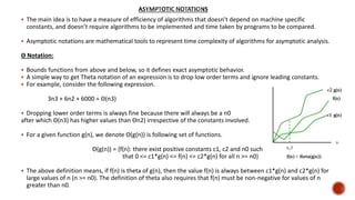  The main idea is to have a measure of efficiency of algorithms that doesn’t depend on machine specific
constants, and doesn’t require algorithms to be implemented and time taken by programs to be compared.
 Asymptotic notations are mathematical tools to represent time complexity of algorithms for asymptotic analysis.
Θ Notation:
 Bounds functions from above and below, so it defines exact asymptotic behavior.
 A simple way to get Theta notation of an expression is to drop low order terms and ignore leading constants.
 For example, consider the following expression.
3n3 + 6n2 + 6000 = Θ(n3)
 Dropping lower order terms is always fine because there will always be a n0
after which Θ(n3) has higher values than Θn2) irrespective of the constants involved.
 For a given function g(n), we denote Θ(g(n)) is following set of functions.
Θ(g(n)) = {f(n): there exist positive constants c1, c2 and n0 such
that 0 <= c1*g(n) <= f(n) <= c2*g(n) for all n >= n0}
 The above definition means, if f(n) is theta of g(n), then the value f(n) is always between c1*g(n) and c2*g(n) for
large values of n (n >= n0). The definition of theta also requires that f(n) must be non-negative for values of n
greater than n0.
 