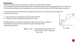 Big O Notation:
 Defines an upper bound of an algorithm, it bounds a function only from above.
 For example, consider the case of Insertion Sort. It takes linear time in best case and quadratic time in worst case.
 We can safely say that the time complexity of Insertion sort is O(n^2). Note that O(n^2) also covers linear time.
 If we use Θ notation to represent time complexity of Insertion sort, we have to use two statements
for best and worst cases:
1. The worst case time complexity of Insertion Sort is Θ(n^2).
2. The best case time complexity of Insertion Sort is Θ(n).
The Big O notation is useful when we only have upper bound on time complexity
of an algorithm. Many times we easily find an upper bound by simply
looking at the algorithm.
O(g(n)) = { f(n): there exist positive constants c and
n0 such that 0 <= f(n) <= c*g(n) for
all n >= n0}
 