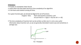 Ω Notation:
 Provides an asymptotic lower bound.
 Useful when we have lower bound on time complexity of an algorithm.
 Is the least used notation among all three.
For a given function g(n), we denote by Ω(g(n)) the set of functions.
Ω (g(n)) = {f(n): there exist positive constants c and
n0 such that 0 <= c*g(n) <= f(n) for all n >= n0}.
 The time complexity of Insertion Sort can be written as Ω(n), but it is not a very useful
information about insertion sort, as we are generally interested in worst case and sometimes in
average case.
 