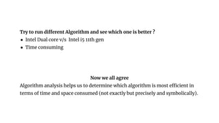 Try to run different Algorithm and see which one is better ?
● Intel Dual core v/s Intel i5 11th gen
● Time consuming
Now we all agree
Algorithm analysis helps us to determine which algorithm is most efficient in
terms of time and space consumed (not exactly but precisely and symbolically).
 