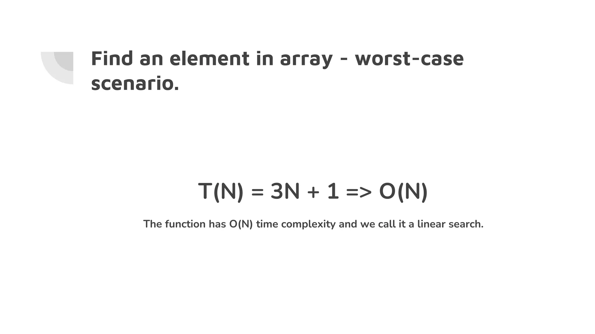 Find an element in array - worst-case
scenario.
T(N) = 3N + 1 => O(N)
The function has O(N) time complexity and we call it a linear search.
 
