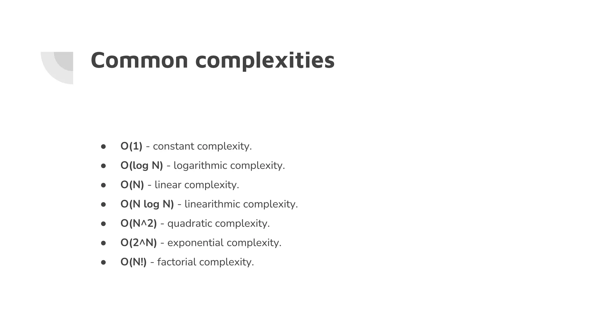 Common complexities
● O(1) - constant complexity.
● O(log N) - logarithmic complexity.
● O(N) - linear complexity.
● O(N log N) - linearithmic complexity.
● O(N^2) - quadratic complexity.
● O(2^N) - exponential complexity.
● O(N!) - factorial complexity.
 
