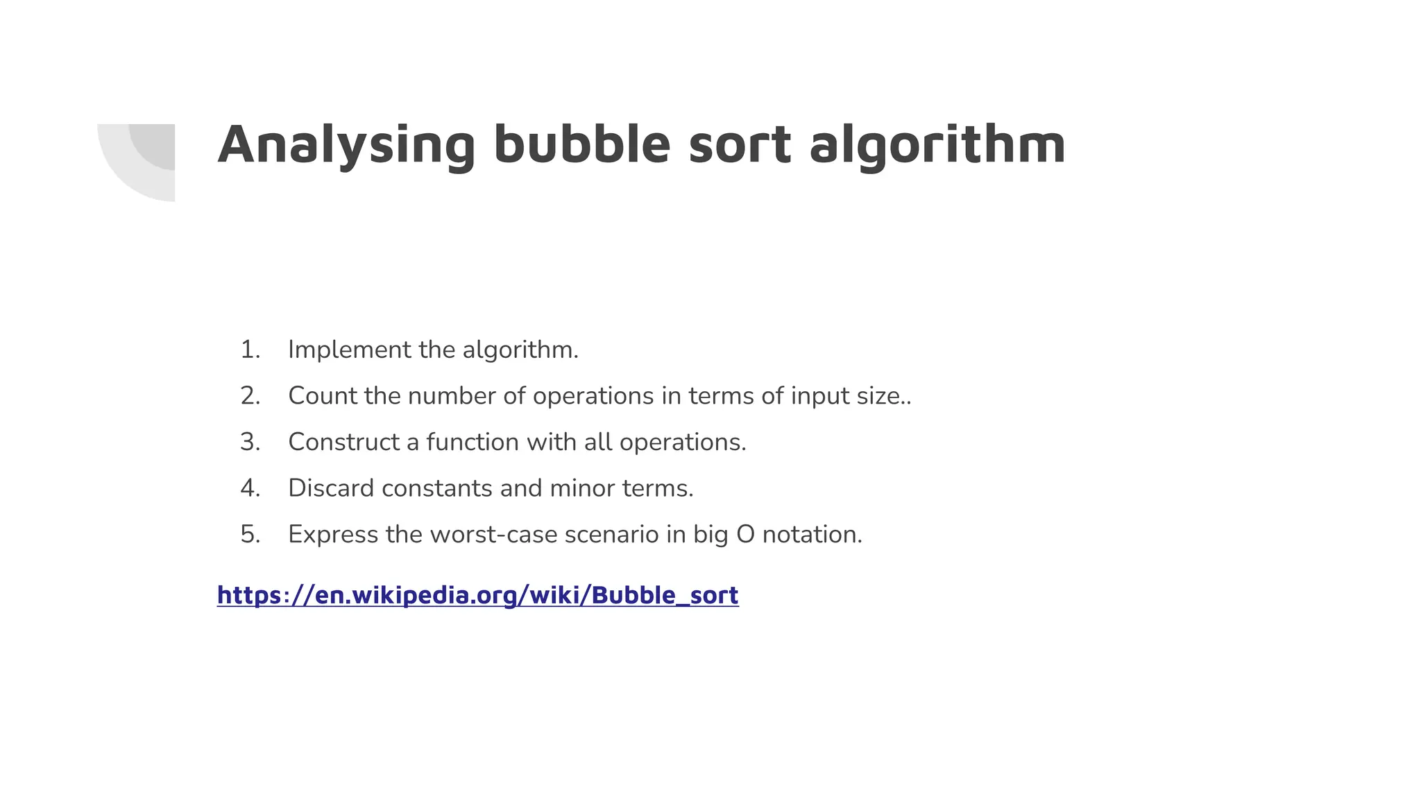 Analysing bubble sort algorithm
1. Implement the algorithm.
2. Count the number of operations in terms of input size..
3. Construct a function with all operations.
4. Discard constants and minor terms.
5. Express the worst-case scenario in big O notation.
https://en.wikipedia.org/wiki/Bubble_sort
 