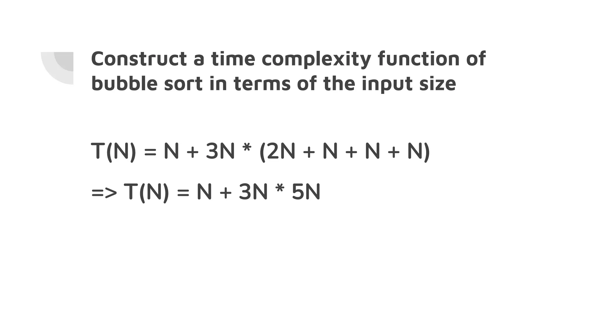 Construct a time complexity function of
bubble sort in terms of the input size
T(N) = N + 3N * (2N + N + N + N)
=> T(N) = N + 3N * 5N
 