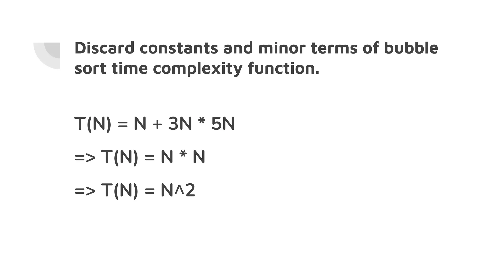 Discard constants and minor terms of bubble
sort time complexity function.
T(N) = N + 3N * 5N
=> T(N) = N * N
=> T(N) = N^2
 